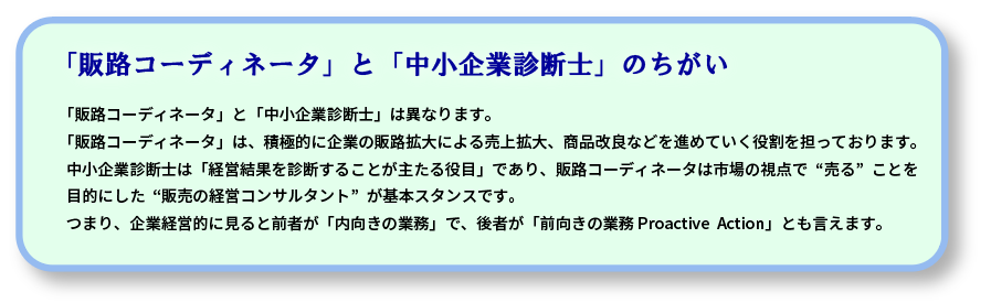 「販路コーディネータ」と「中小企業診断士」は異なります。
「販路コーディネータ」は、積極的に企業の販路拡大による売上拡大、商品改良などを進めていく役割を担っております。
中小企業診断士は「経営結果を診断することが主たる役目」であり、販路コーディネータは市場の視点で“売る”ことを
目的にした“販売の経営コンサルタント”が基本スタンスです。
つまり、企業経営的に見ると前者が「内向きの業務」で、後者が「前向きの業務 Proactive  Action」とも言えます。